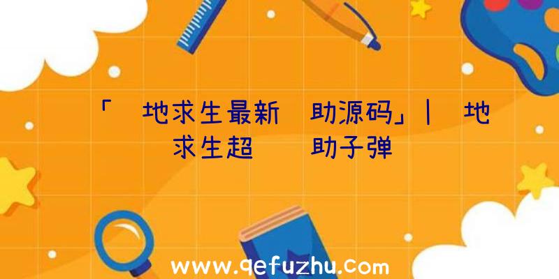 「绝地求生最新辅助源码」|绝地求生超级辅助子弹